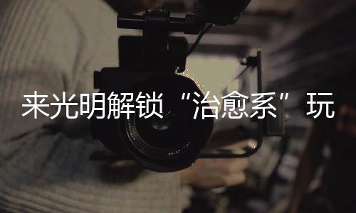 玩法系 邂治愈逅烟火与来光明解锁诗意