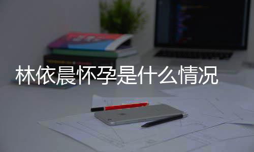 宣怀在社交平林依 林台官孕是依晨孕晨怀什么情况
