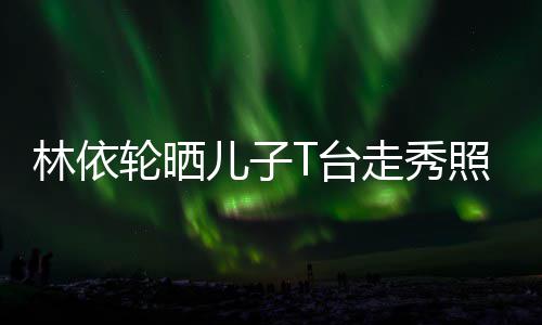 走秀照 林依轮晒儿子儿T台有范时尚帅气十分