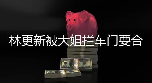 比划比划新被合照 回大姐林更拦车门要应师太