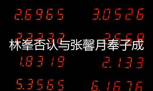 我馨月真爱对是林峯们绝与张成婚否认奉子
