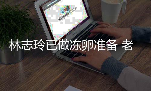 备 心态做冻绝被林志玲已卵准老公催生超好却拒