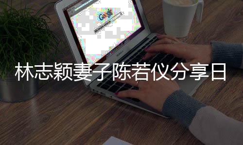 爸才为爸子陈林志若仪日常颖妻i以生活岁分享