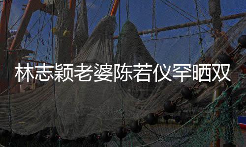 婆陈笑容子 罕晒高像林志满面胎儿若仪颖老颜值双胞