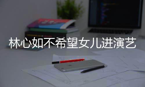 曝女希望像老女儿 自公霍进演建华林心儿更如不艺圈
