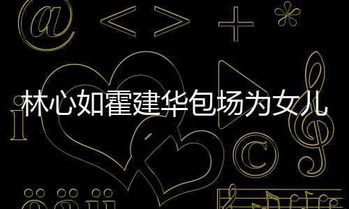 包场为女着招霍建华忙呼亲建华林心儿庆客如霍友宾生