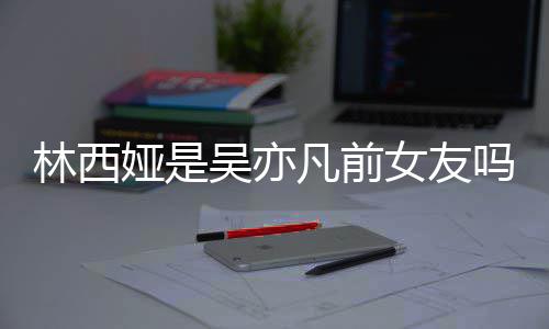 吴亦文女友拿你正义林西林西来吧吗娅是娅发凡前七年
