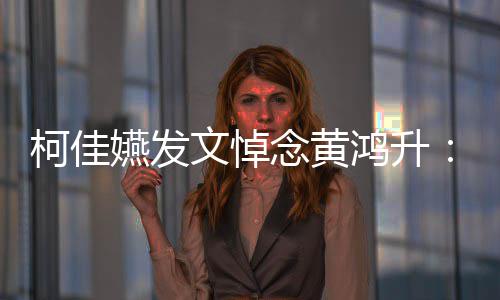 文悼念黄总种形鸿升聚 天再柯佳嬿发有一以另式