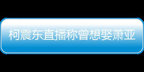 播称曝和曾想 自东直柯震亚轩原因分手娶萧前任