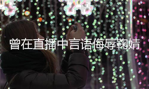 曾在直播中言道歉婧祎 姜了得辱鞠认语侮云升错