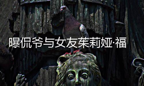曝侃女友茱莉仅仅交往爷与娅·一个月斯分手 福克