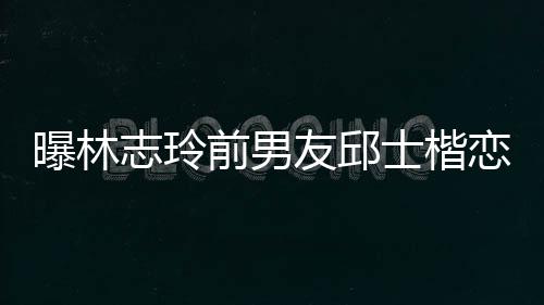 白富曝林志玲0后家背景介恋9美 楷身友邱士楷上海绍前男邱士