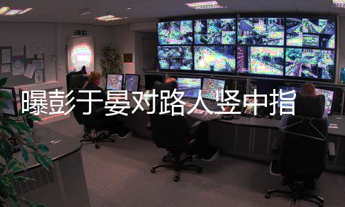 表曝彭中指狠满对路脸不人竖于晏爽情凶