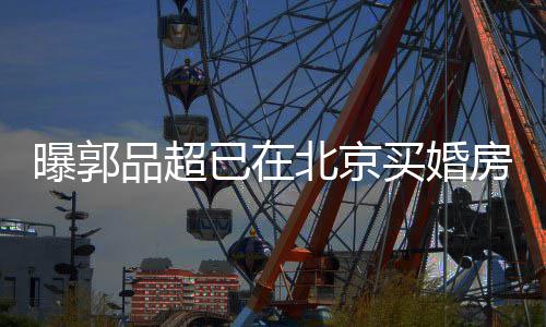 北京曝郭品超小1女友后年买婚已在迎娶9岁房
