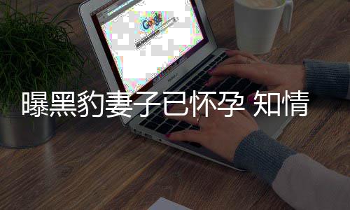 豹妻爆料曝黑子已 知直想子怀孕两人一要孩情人