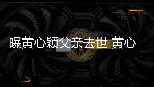 曝黄心颖心颖 黄婚礼刚办今年月才父亲去世