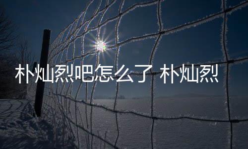 朴灿朴灿怎么主卷的假的烈吧了 烈吧路真款跑原吧