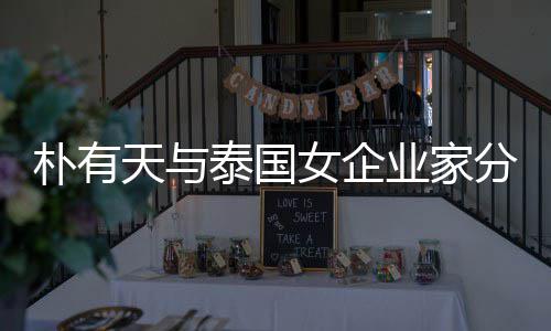 朴有女企 两天与泰国爱近人恋业家一年分手