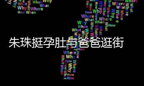 爸爸温馨女俩朱珠罕见画面肚与逛街挺孕同框十分 父