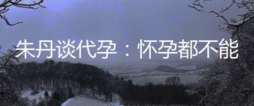 ，为能亲朱丹自做怀孕都不妈妈谈代孕要当什么
