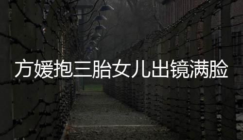 抱三宝比溺 自己镜满脸宠儿出美胎女夸宝方媛