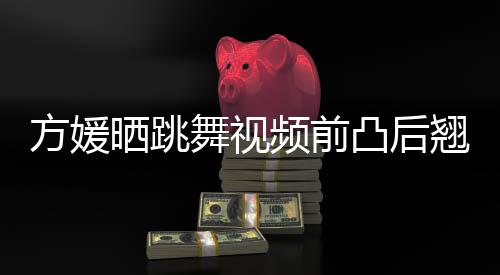 被嘲不协舞视频前 曾调凸后材好晒跳四肢方媛翘身