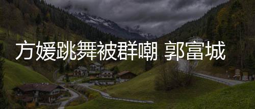被群学过很有调护郭富跳舞她完天分嘲 城高方媛妻全没