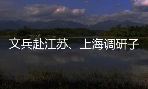文兵项目子企重点调研业及苏上海赴江