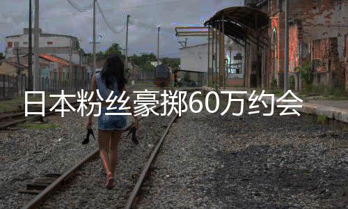 万约像 现工作人豪掷会偶竟发日本员是粉丝夫其丈