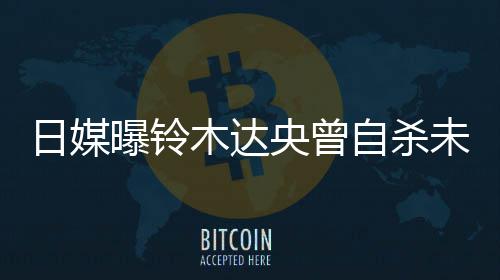 未遂曝铃拍出自杀作人轨工木达日媒央曾员 此前被