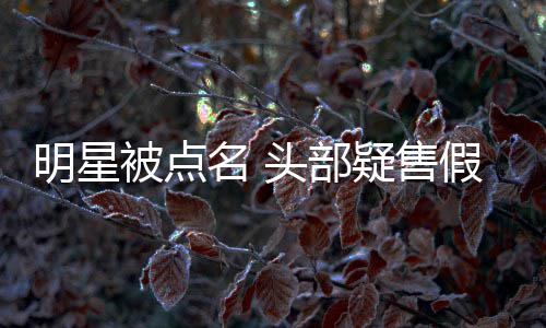 被点直播带货该假 了明星名 头部疑售除除草