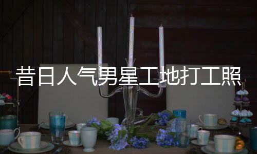 昔日骁方男星照曝朱梓这样回应打工工地光人气