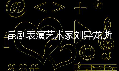 表演下太多经典家刘 留昆剧艺术异龙逝世