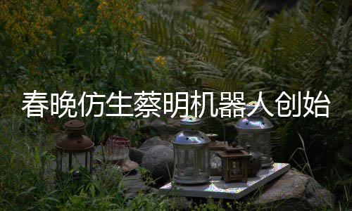 我想的自曝机器人创春晚蔡明始人是李仿生粉丝