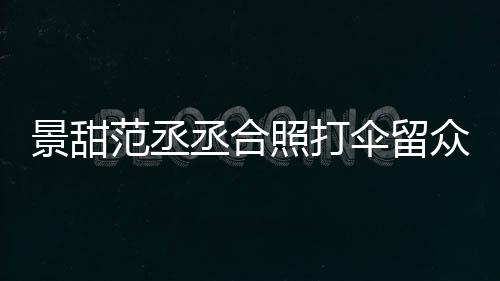 照打众人大牌景甜 景淋雨么情甜耍况丞合伞留是什范丞