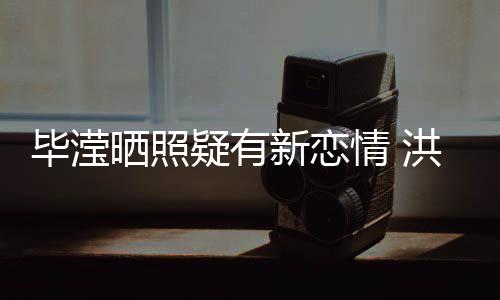 毕滢新恋系却张丹洪欣疑有成谜晒照峰关情