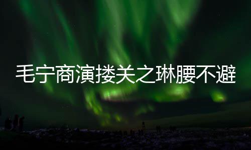 避嫌避 女之琳搂关毛宁腰不程躲商演方全