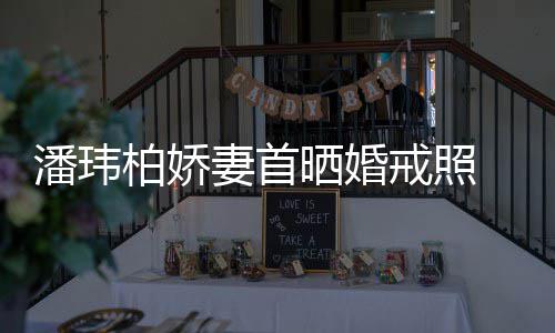 柏娇潘玮 小戒照坦破成婚传闻晒婚腹平奉子妻首