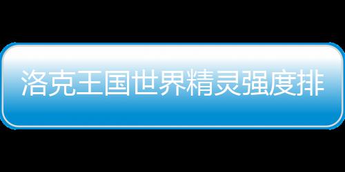 王国排行最新精灵洛克一览世界强度