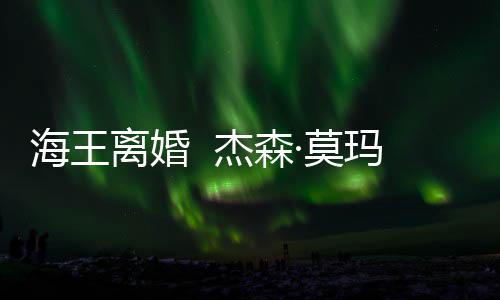海王大1杰森离婚·莫玛与育有一儿一女2岁妻子
