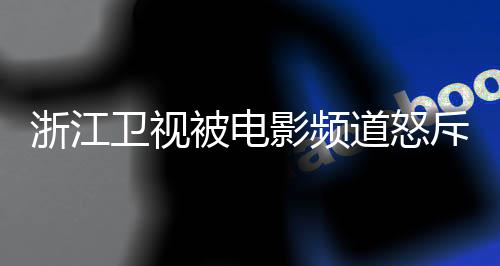 被电卫视评论袭 相关内容浙江道怒关闭影频斥抄