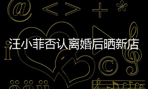 汪小婚后店照店中鼓开紧锣密认离晒新菲否