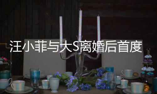 汪小现身宣传新店心情后首好大S度公离婚面 开露菲与