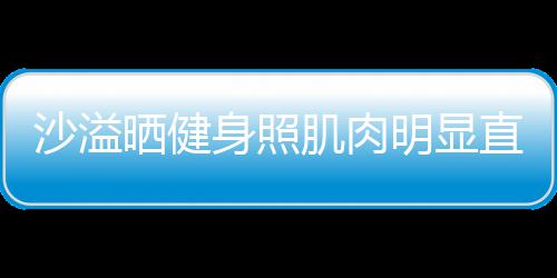 直言这么好喜欢 肌肉明显人没称本沙溢晒健身照瘦