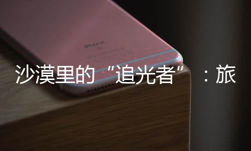 为游追制专定制光者镜头里的旅拍客定忆沙漠师用属记