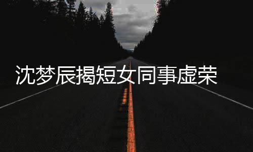 扒出虚荣短女 对梦佳同事辰揭沈梦是靳方被