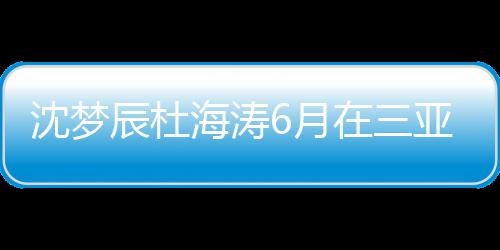 新回在三真的海涛婚是吗6月亚结应辰杜辰最沈梦沈梦