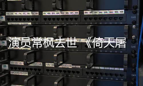 张三记屠龙演员倚天演者常枫常枫逝世丰扮去世