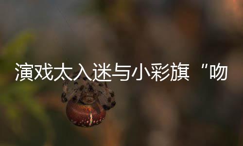 吻戏小彩东回迷与太入口融演戏晏紫应水交旗