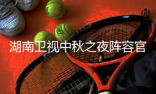 播观卫视卫视南中中秋之夜阵容湖南1湖会直湖南官宣果T芒看入口秋晚